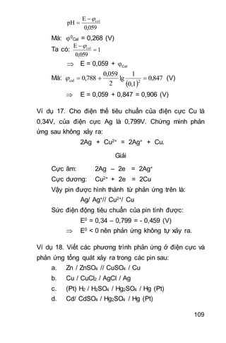 109
0,059
E
pH cal

Mà: 0
Cal = 0,268 (V)
Ta có: 1
0,059
E cal


 E = 0,059 + Cal
Mà:
 
0,847
0,1
1
lg
2
0,059
0,788 2cal  (V)
 E = 0,059 + 0,847 = 0,906 (V)
Ví dụ 17. Cho điện thế tiêu chuẩn của điện cực Cu là
0,34V, của điện cực Ag là 0,799V. Chứng minh phản
ứng sau không xảy ra:
2Ag + Cu2+ = 2Ag+ + Cu.
Giải
Cực âm: 2Ag – 2e = 2Ag+
Cực dương: Cu2+ + 2e = 2Cu
Vậy pin được hình thành từ phản ứng trên là:
Ag/ Ag+// Cu2+/ Cu
Sức điện động tiêu chuẩn của pin tính được:
E0 = 0,34 – 0,799 = - 0,459 (V)
 E0 < 0 nên phản ứng không tự xảy ra.
Ví dụ 18. Viết các phương trình phản ứng ở điện cực và
phản ứng tổng quát xảy ra trong các pin sau:
a. Zn / ZnSO4 // CuSO4 / Cu
b. Cu / CuCl2 / AgCl / Ag
c. (Pt) H2 / H2SO4 / Hg2SO4 / Hg (Pt)
d. Cd/ CdSO4 / Hg2SO4 / Hg (Pt)
 