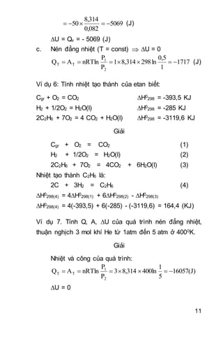 11
5069
0,082
8,314
50  (J)
U = Qv = - 5069 (J)
c. Nén đẳng nhiệt (T = const)  U = 0
1717
1
5,0
ln298314,81
P
P
nRTlnAQ
2
1
TT  (J)
Ví dụ 6: Tính nhiệt tạo thành của etan biết:
Cgr + O2 = CO2 H0
298 = -393,5 KJ
H2 + 1/2O2 = H2O(l) H0
298 = -285 KJ
2C2H6 + 7O2 = 4 CO2 + H2O(l) H0
298 = -3119,6 KJ
Giải
Cgr + O2 = CO2 (1)
H2 + 1/2O2 = H2O(l) (2)
2C2H6 + 7O2 = 4CO2 + 6H2O(l) (3)
Nhiệt tạo thành C2H6 là:
2C + 3H2 = C2H6 (4)
H0
298(4) = 4H0
298(1) + 6H0
298(2) - H0
298(3)
H0
298(4) = 4(-393,5) + 6(-285) - (-3119,6) = 164,4 (KJ)
Ví dụ 7. Tính Q, A, U của quá trình nén đẳng nhiệt,
thuận nghịch 3 mol khí He từ 1atm đến 5 atm ở 4000K.
Giải
Nhiệt và công của quá trình:
16057(J)
5
1
400ln8,3143
P
P
nRTlnAQ
2
1
TT 
U = 0
 