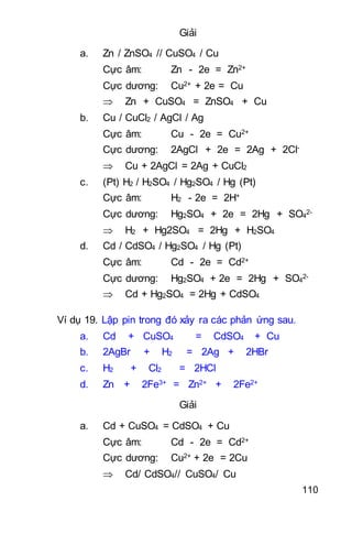 110
Giải
a. Zn / ZnSO4 // CuSO4 / Cu
Cực âm: Zn - 2e = Zn2+
Cực dương: Cu2+ + 2e = Cu
 Zn + CuSO4 = ZnSO4 + Cu
b. Cu / CuCl2 / AgCl / Ag
Cực âm: Cu - 2e = Cu2+
Cực dương: 2AgCl + 2e = 2Ag + 2Cl-
 Cu + 2AgCl = 2Ag + CuCl2
c. (Pt) H2 / H2SO4 / Hg2SO4 / Hg (Pt)
Cực âm: H2 - 2e = 2H+
Cực dương: Hg2SO4 + 2e = 2Hg + SO4
2-
 H2 + Hg2SO4 = 2Hg + H2SO4
d. Cd / CdSO4 / Hg2SO4 / Hg (Pt)
Cực âm: Cd - 2e = Cd2+
Cực dương: Hg2SO4 + 2e = 2Hg + SO4
2-
 Cd + Hg2SO4 = 2Hg + CdSO4
Ví dụ 19. Lập pin trong đó xảy ra các phản ứng sau.
a. Cd + CuSO4 = CdSO4 + Cu
b. 2AgBr + H2 = 2Ag + 2HBr
c. H2 + Cl2 = 2HCl
d. Zn + 2Fe3+ = Zn2+ + 2Fe2+
Giải
a. Cd + CuSO4 = CdSO4 + Cu
Cực âm: Cd - 2e = Cd2+
Cực dương: Cu2+ + 2e = 2Cu
 Cd/ CdSO4// CuSO4/ Cu
 