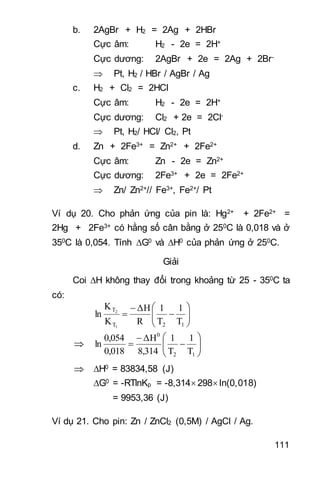 111
b. 2AgBr + H2 = 2Ag + 2HBr
Cực âm: H2 - 2e = 2H+
Cực dương: 2AgBr + 2e = 2Ag + 2Br-
 Pt, H2 / HBr / AgBr / Ag
c. H2 + Cl2 = 2HCl
Cực âm: H2 - 2e = 2H+
Cực dương: Cl2 + 2e = 2Cl-
 Pt, H2/ HCl/ Cl2, Pt
d. Zn + 2Fe3+ = Zn2+ + 2Fe2+
Cực âm: Zn - 2e = Zn2+
Cực dương: 2Fe3+ + 2e = 2Fe2+
 Zn/ Zn2+// Fe3+, Fe2+/ Pt
Ví dụ 20. Cho phản ứng của pin là: Hg2+ + 2Fe2+ =
2Hg + 2Fe3+ có hằng số cân bằng ở 250C là 0,018 và ở
350C là 0,054. Tính G0 và H0 của phản ứng ở 250C.
Giải
Coi H không thay đổi trong khoảng từ 25 - 350C ta
có:









12T
T
T
1
T
1
R
ΔH
K
K
ln
1
2
 








12
0
T
1
T
1
8,314
ΔH
0,018
0,054
ln
 H0 = 83834,58 (J)
G0 = -RTlnKp = -8,314 298 ln(0,018)
= 9953,36 (J)
Ví dụ 21. Cho pin: Zn / ZnCl2 (0,5M) / AgCl / Ag.
 