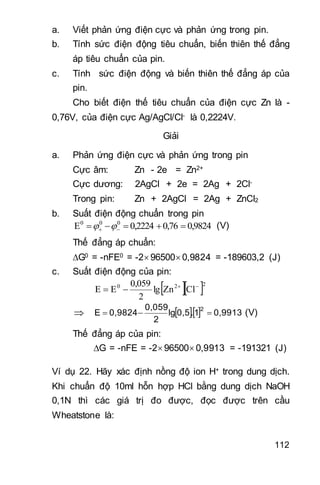 112
a. Viết phản ứng điện cực và phản ứng trong pin.
b. Tính sức điện động tiêu chuẩn, biến thiên thế đẳng
áp tiêu chuẩn của pin.
c. Tính sức điện động và biến thiên thế đẳng áp của
pin.
Cho biết điện thế tiêu chuẩn của điện cực Zn là -
0,76V, của điện cực Ag/AgCl/Cl- là 0,2224V.
Giải
a. Phản ứng điện cực và phản ứng trong pin
Cực âm: Zn - 2e = Zn2+
Cực dương: 2AgCl + 2e = 2Ag + 2Cl-
Trong pin: Zn + 2AgCl = 2Ag + ZnCl2
b. Suất điện động chuẩn trong pin
0,98240,760,2224E 000
   (V)
Thế đẳng áp chuẩn:
G0 = -nFE0 = -2 96500 0,9824 = -189603,2 (J)
c. Suất điện động của pin:
  220
ClZnlg
2
0,059
EE 

    0,99131.0,5lg
2
0,059
0,9824E
2
 (V)
Thế đẳng áp của pin:
G = -nFE = -2 96500 0,9913 = -191321 (J)
Ví dụ 22. Hãy xác định nồng độ ion H+ trong dung dịch.
Khi chuẩn độ 10ml hỗn hợp HCl bằng dung dịch NaOH
0,1N thì các giá trị đo được, đọc được trên cầu
Wheatstone là:
 