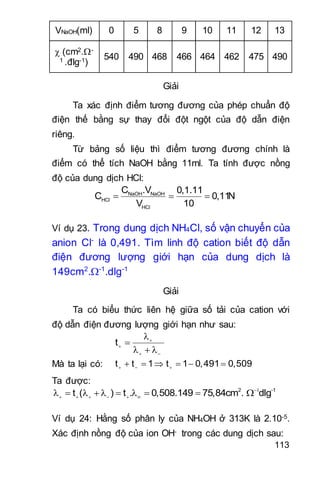 113
VNaOH(ml) 0 5 8 9 10 11 12 13
 (cm2.-
1 .đlg-1)
540 490 468 466 464 462 475 490
Giải
Ta xác định điểm tương đương của phép chuẩn độ
điện thế bằng sự thay đổi đột ngột của độ dẫn điện
riêng.
Từ bảng số liệu thì điểm tương đương chính là
điểm có thể tích NaOH bằng 11ml. Ta tính được nồng
độ của dung dịch HCl:
NaOH NaOH
HCl
HCl
C .V 0,1.11
C 0,11N
V 10
  
Ví dụ 23. Trong dung dịch NH4Cl, số vận chuyển của
anion Cl-
là 0,491. Tìm linh độ cation biết độ dẫn
điện đương lượng giới hạn của dung dịch là
149cm2
.-1
.dlg-1
Giải
Ta có biểu thức liên hệ giữa số tải của cation với
độ dẫn điện đương lượng giới hạn như sau:
t 

 


   
Mà ta lại có: t t 1 t 1 0,491 0,509       
Ta được:
2 -1
t ( ) t . 0,508.149 75,84cm . dlg
              
Ví dụ 24: Hằng số phân ly của NH4OH ở 313K là 2.10-5.
Xác định nồng độ của ion OH- trong các dung dịch sau:
 