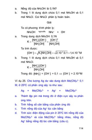 114
a. Nồng độ của NH4OH là 0,1N?
b. Trong 1 lít dung dịch chứa 0,1 mol NH4OH và 0,1
mol NH4Cl. Coi NH4Cl phân ly hoàn toàn.
Giải
Ta có phương trình phân ly:
NH4OH NH4
+ + OH-
a. Trong dung dịch NH4OH 0,1N
2
4
4 4
[NH ].[OH ] [OH ]
K
[NH OH] [NH OH]
  
 
Ta tính được:
5 3
4[OH ] K.[NH OH] 2.10 .0.1 1,4.10 M  
  
b. Trong 1 lít dung dịch chứa 0,1 mol NH4OH và 0,1
mol NH4Cl.
4
4
[NH ].[OH ]
K
[NH OH]
 

Trong đó: 4[NH ]
= [OH ]
+ 0,1  [OH ]
= 2.10-5M
Ví dụ 25. Cho lượng Ag dư vào dung dịch Mo(CN)6
3- 0,1
M, ở 250C có phản ứng xảy ra như sau:
Ag + Mo(CN)6
3- = Ag+ + Mo(CN)6
4-
a. Thành lập pin mà trong đó ở điện cực xảy ra phản
ứng trên.
b. Tính hằng số cân bằng của phản ứng đó
c. Tính nồng độ của Ag+ lúc cân bằng
d. Tính sức điện động của pin ở 250C khi nồng độ của
Mo(CN)6
3- và của Mo(CN)6
4- bằng nhau, nồng độ
Ag+ bằng nồng độ lúc cân bằng (câu c).
 