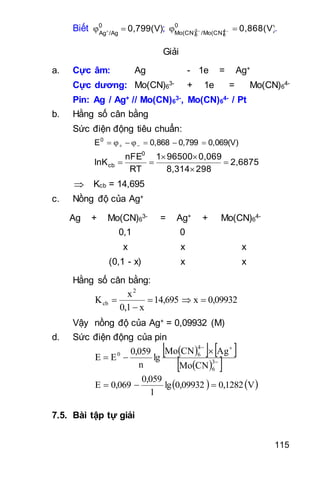 115
Biết 0,799(V)0
/AgAg
  ; 0,868(V)0
/Mo(CN)Mo(CN) 4
6
3
6
  .
Giải
a. Cực âm: Ag - 1e = Ag+
Cực dương: Mo(CN)6
3- + 1e = Mo(CN)6
4-
Pin: Ag / Ag+ // Mo(CN)6
3-, Mo(CN)6
4- / Pt
b. Hằng số cân bằng
Sức điện động tiêu chuẩn:
0,069(V)0,7990,868E0
 
2,6875
2988,314
0,069965001
RT
nFE
lnK
0
cb 



 Kcb = 14,695
c. Nồng độ của Ag+
Ag + Mo(CN)6
3- = Ag+ + Mo(CN)6
4-
0,1 00
x x x
(0,1 - x) x x
Hằng số cân bằng:
0,09932x14,695
x0,1
x
K
2
cb 


Vậy nồng độ của Ag+ = 0,09932 (M)
d. Sức điện động của pin
    
  


 3
6
4
60
CNMo
AgCNMo
lg
n
0,059
EE
   V0,12820,09932lg
1
0,059
0,069E 
7.5. Bài tập tự giải
 