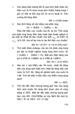 116
1. Cho dòng điện không đổi đi qua bình điện phân với
điện cực là Pt chứa dung dịch H2SO4 loãng trong 1
giờ có 336 ml hỗn hợp khí H2 và O2 thoát ra. Tính
cường độ dòng điện.
ĐS: I = 0,536 ampe
2. Xác định hằng số cân bằng của phản ứng:
Cd + ZnSO4 = CdSO4 + Zn
Theo thế điện cực chuẩn của Zn và Cd. Tính công
của phản ứng trong điều kiện hoàn toàn thuận nghịch ở
áp suất và nhiệt độ tiêu chuẩn cho biết 2
Zn
a là 0,001 và
2
Cd
a là 0,125. (tra sổ tay hóa lý các thế điện cực chuẩn)
ĐS: K= 1,6.1012; A = 8,14.107kJ.mol-1
3. Tính biến thiên entanpy của pin khi phản ứng trong
pin xảy ra thuận nghịch trong dung dịch nước: Zn
+ CuSO4 = ZnSO4 + Cu. Biết sức điện động của
pin ở 273K là 1,0960V và ở 276K là 1,0961V.
ĐS: H = -2,10.105KJ
4. Hòa tan 1 mol KNO3 vào 1lit nước, nhiệt độ đông
đặc của dung dịch thấp hơn nhiệt độ đông đặc của
nước là 3,01 độ, hằng số nghiệm lạnh của nước là
1,86. Tính độ điện li biểu kiến của KNO3 trong dung
dịch?
ĐS: 62% 
5. Tính độ dẫn điện đương lượng giới hạn của dung
dịch acid acetic khi dung dịch được pha vô cùng
loãng ở 250C. Biết độ dẫn điện đương lượng giới
hạn của HCl, CH3COONa và của NaCl lần lượt là:
426,1; 91 và 126,5 2 -1
cm . dlg

 