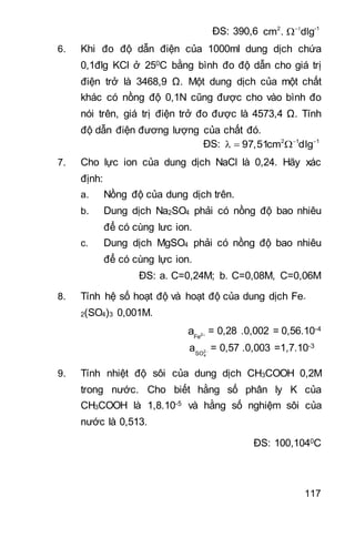 117
ĐS: 390,6 2 -1
cm . dlg

6. Khi đo độ dẫn điện của 1000ml dung dịch chứa
0,1đlg KCl ở 250C bằng bình đo độ dẫn cho giá trị
điện trở là 3468,9 Ω. Một dung dịch của một chất
khác có nồng độ 0,1N cũng được cho vào bình đo
nói trên, giá trị điện trở đo được là 4573,4 Ω. Tính
độ dẫn điện đương lượng của chất đó.
ĐS: 2 1 1
97,51cm dlg 
  
7. Cho lực ion của dung dịch NaCl là 0,24. Hãy xác
định:
a. Nồng độ của dung dịch trên.
b. Dung dịch Na2SO4 phải có nồng độ bao nhiêu
để có cùng lưc ion.
c. Dung dịch MgSO4 phải có nồng độ bao nhiêu
để có cùng lực ion.
ĐS: a. C=0,24M; b. C=0,08M, C=0,06M
8. Tính hệ số hoạt độ và hoạt độ của dung dịch Fe-
2(SO4)3 0,001M.
2
Fe
a  = 0,28 .0,002 = 0,56.10-4
2
4SO
a  = 0,57 .0,003 =1,7.10-3
9. Tính nhiệt độ sôi của dung dịch CH3COOH 0,2M
trong nước. Cho biết hằng số phân ly K của
CH3COOH là 1,8.10-5 và hằng số nghiệm sôi của
nước là 0,513.
ĐS: 100,1040C
 