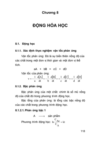 118
Chương 8
ĐỘNG HÓA HỌC
8.1. Động học
8.1.1. Xác định thực nghiệm vận tốc phản ứng
Vận tốc phản ứng: Đó là sự biến thiên nồng độ của
các chất trong một đơn vị thời gian và một đơn vị thể
tích.
aA + bB = cC + dD
Vận tốc của phản ứng:
       
dt
Dd
d
1
dt
Cd
c
1
dt
Bd
b
1
dt
Ad
a
1
v 
8.1.2. Bậc phản ứng
Bậc phản ứng của một chất: chính là số mũ nồng
độ của chất đó trong phương trình động học.
Bậc tổng của phản ứng: là tổng các bậc nồng độ
của các chất trong phương trình động học.
8.1.2.1. Phản ứng bậc 1
A  sản phẩm
Phương trình động học: kt
A
C
Ao
C
ln 
 