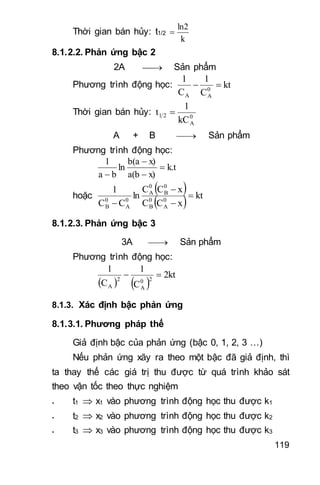 119
Thời gian bán hủy: t1/2
k
ln2

8.1.2.2. Phản ứng bậc 2
2A  Sản phẩm
Phương trình động học: kt
C
1
C
1
0
AA

Thời gian bán hủy: 0
A
21
kC
1
t 
A + B  Sản phẩm
Phương trình động học:
k.t
x)a(b
x)b(a
ln
ba
1




hoặc
 
  kt
xCC
xCC
ln
CC
1
0
A
0
B
0
B
0
A
0
A
0
B




8.1.2.3. Phản ứng bậc 3
3A  Sản phẩm
Phương trình động học:
   
2kt
C
1
C
1
20
A
2
A

8.1.3. Xác định bậc phản ứng
8.1.3.1. Phương pháp thế
Giả định bậc của phản ứng (bậc 0, 1, 2, 3 …)
Nếu phản ứng xãy ra theo một bậc đã giả định, thì
ta thay thế các giá trị thu được từ quá trình khảo sát
theo vận tốc theo thực nghiệm
- t1  x1 vào phương trình động học thu được k1
- t2  x2 vào phương trình động học thu được k2
- t3  x3 vào phương trình động học thu được k3
 