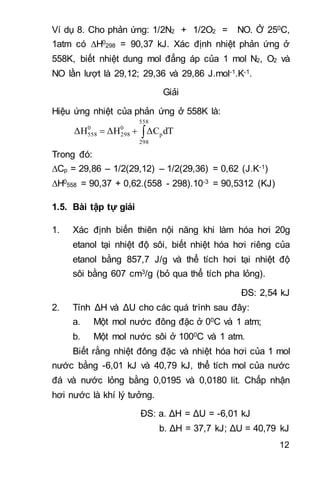 12
Ví dụ 8. Cho phản ứng: 1/2N2 + 1/2O2 = NO. Ở 250C,
1atm có H0
298 = 90,37 kJ. Xác định nhiệt phản ứng ở
558K, biết nhiệt dung mol đẳng áp của 1 mol N2, O2 và
NO lần lượt là 29,12; 29,36 và 29,86 J.mol-1.K-1.
Giải
Hiệu ứng nhiệt của phản ứng ở 558K là:

558
298
p
0
298
0
558 dTΔCΔHΔH
Trong đó:
Cp = 29,86 – 1/2(29,12) – 1/2(29,36) = 0,62 (J.K-1)
H0
558 = 90,37 + 0,62.(558 - 298).10-3 = 90,5312 (KJ)
1.5. Bài tập tự giải
1. Xác định biến thiên nội năng khi làm hóa hơi 20g
etanol tại nhiệt độ sôi, biết nhiệt hóa hơi riêng của
etanol bằng 857,7 J/g và thể tích hơi tại nhiệt độ
sôi bằng 607 cm3/g (bỏ qua thể tích pha lỏng).
ĐS: 2,54 kJ
2. Tính ΔH và ΔU cho các quá trình sau đây:
a. Một mol nước đông đặc ở 00C và 1 atm;
b. Một mol nước sôi ở 1000C và 1 atm.
Biết rằng nhiệt đông đặc và nhiệt hóa hơi của 1 mol
nước bằng -6,01 kJ và 40,79 kJ, thể tích mol của nước
đá và nước lỏng bằng 0,0195 và 0,0180 lit. Chấp nhận
hơi nước là khí lý tưởng.
ĐS: a. ΔH = ΔU = -6,01 kJ
b. ΔH = 37,7 kJ; ΔU = 40,79 kJ
 
