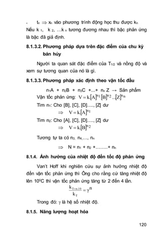 120
- tn  xn vào phương trình động học thu được kn
Nếu k 1, k 2, …k n tương đương nhau thì bậc phản ứng
là bậc đã giả định.
8.1.3.2. Phương pháp dựa trên đặc điểm của chu kỳ
bán hủy
Người ta quan sát đặc điểm của T1/2 và nồng độ và
xem sự tương quan của nó là gì.
8.1.3.3. Phương pháp xác định theo vận tốc đầu
n1A + n2B + n3C +...+ nn Z → Sản phẩm
Vận tốc phản ứng:       nn2n1n
Z...BAk.V 
Tìm n1: Cho [B], [C], [D]…., [Z] dư
   1n
Ak.V 
Tìm n2: Cho [A], [C], [D]…., [Z] dư
   2n
Bk.V 
Tương tự ta có n3, n4,…, nn
 N = n1 + n2 +……..+ nn
8.1.4. Ảnh hưởng của nhiệt độ đến tốc độ phản ứng
Van’t Hoff khi nghiên cứu sự ảnh hưởng nhiệt độ
đến vận tốc phản ứng thì Ông cho rằng cứ tăng nhiệt độ
lên 100C thì vận tốc phản ứng tăng từ 2 đến 4 lần.
nγ
k
k
T
n.10T

Trong đó:  là hệ số nhiệt độ.
8.1.5. Năng lượng hoạt hóa
 