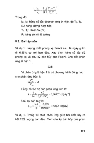 121





 

21
12a
1
2
.TT
TT
R
E
k
k
ln
Trong đó:
k1, k2: hằng số tốc độ phản ứng ở nhiệt độ T1, T2.
Ea: năng lượng hoạt hóa
T1, T2: nhiệt độ (0K)
R: hằng số khí lý tưởng
8.2. Bài tập mẫu
Ví dụ 1. Lượng chất phóng xạ Poloni sau 14 ngày giảm
đi 6,85% so với ban đầu. Xác định hằng số tốc độ
phóng xạ và chu kỳ bán hủy của Poloni. Cho biết phản
ứng là bậc 1.
Giải
Vì phản ứng là bậc 1 ta có phương trình động học
cho phản ứng bậc 1:

0
A
A
C
ln kt
C
Hằng số tốc độ của phản ứng trên là:
0,00507
0,9315C
C
ln
14
1
k 0
A
0
A
 (ngày-1)
Chu kỳ bán hủy là:
7,136
00507,0
693,0
k
2ln
t 2/1  (ngày)
Ví dụ 2. Trong 10 phút, phản ứng giữa hai chất xảy ra
hết 25% lượng ban đầu. Tính chu kỳ bán hủy của phản
 
