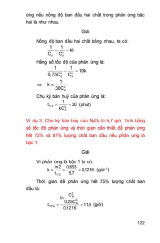 122
ứng nếu nồng độ ban đầu hai chất trong phản ứng bậc
hai là như nhau.
Giải
Nồng độ ban đầu hai chất bằng nhau, ta có:
 o
A A
1 1
kt
C C
Hằng số tốc độ của phản ứng là:
 o o
A A
1 1
10k
0,75C C
  o
A
1
k
30C
Chu kỳ bán huỷ của phản ứng là:
30
kC
1
t 0
A
2/1  (phút)
Ví dụ 3. Chu kỳ bán hủy của N2O5 là 5,7 giờ. Tính hằng
số tốc độ phản ứng và thời gian cần thiết để phản ứng
hết 75% và 87% lượng chất ban đầu nếu phản ứng là
bậc 1.
Giải
Vì phản ứng là bậc 1 ta có:
1216,0
7,5
693,0
t
2ln
k
2/1
 (giờ-1)
Thời gian để phản ứng hết 75% lượng chất ban
đầu là:
4,11
1216,0
C25,0
C
ln
t
0
A
0
A
%75  (giờ)
 