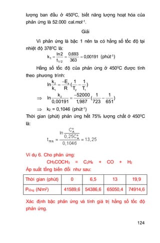 124
lượng ban đầu ở 4500C, biết năng lượng hoạt hóa của
phản ứng là 52.000 cal.mol-1.
Giải
Vì phản ứng là bậc 1 nên ta có hằng số tốc độ tại
nhiệt độ 3780C là:
00191,0
363
693,0
t
2ln
k
2/1
1  (phút-1)
Hằng số tốc độ của phản ứng ở 4500C được tính
theo phương trình:

 a2
1 2 1
Ek 1 1
ln ( )
k R T T


 2k 52000 1 1
ln ( )
0,00191 1,987 723 651
 k2 = 0,1046 (phút-1)
Thời gian (phút) phản ứng hết 75% lượng chất ở 4500C
là:
Ví dụ 6. Cho phản ứng:
CH3COCH3 = C2H4 + CO + H2
Áp suất tổng biến đổi như sau:
Thời gian (phút) 0 6,5 13 19,9
Ptổng (N/m2) 41589,6 54386,6 65050,4 74914,6
Xác định bậc phản ứng và tính giá trị hằng số tốc độ
phản ứng.
 