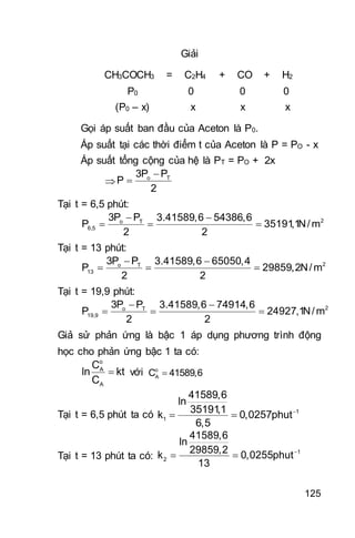 125
Giải
CH3COCH3 = C2H4 + CO + H2
P0 0 0 0
(P0 – x) x x x
Gọi áp suất ban đầu của Aceton là P0.
Áp suất tại các thời điểm t của Aceton là P = PO - x
Áp suất tổng cộng của hệ là PT = PO + 2x


 o T3P P
P
2
Tại t = 6,5 phút:
 
   2o T
6,5
3P P 3.41589,6 54386,6
P 35191,1N/m
2 2
Tại t = 13 phút:
 
   2o T
13
3P P 3.41589,6 65050,4
P 29859,2N/m
2 2
Tại t = 19,9 phút:
 
   2o T
19,9
3P P 3.41589,6 74914,6
P 24927,1N/m
2 2
Giả sử phản ứng là bậc 1 áp dụng phương trình động
học cho phản ứng bậc 1 ta có:

o
A
A
C
ln kt
C
với o
AC 41589,6
Tại t = 6,5 phút ta có 
  1
1
41589,6
ln
35191,1
k 0,0257phut
6,5
Tại t = 13 phút ta có:

  1
2
41589,6
ln
29859,2
k 0,0255phut
13
 
