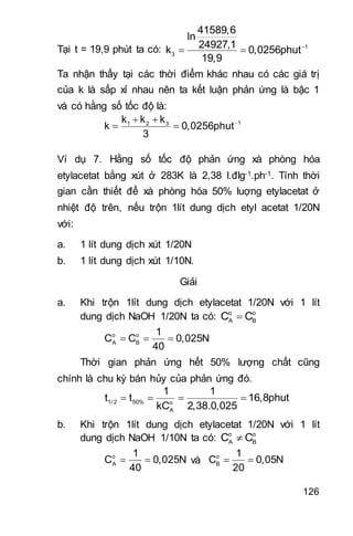 126
Tại t = 19,9 phút ta có: 
  1
3
41589,6
ln
24927,1
k 0,0256phut
19,9
Ta nhận thấy tại các thời điểm khác nhau có các giá trị
của k là sấp xỉ nhau nên ta kết luận phản ứng là bậc 1
và có hằng số tốc độ là:
 
  11 2 3k k k
k 0,0256phut
3
Ví dụ 7. Hằng số tốc độ phản ứng xà phòng hóa
etylacetat bằng xút ở 283K là 2,38 l.đlg-1.ph-1. Tính thời
gian cần thiết để xà phòng hóa 50% luợng etylacetat ở
nhiệt độ trên, nếu trộn 1lít dung dịch etyl acetat 1/20N
với:
a. 1 lít dung dịch xút 1/20N
b. 1 lít dung dịch xút 1/10N.
Giải
a. Khi trộn 1lít dung dịch etylacetat 1/20N với 1 lít
dung dịch NaOH 1/20N ta có: o o
A BC C
o o
A B
1
C C 0,025N
40
  
Thời gian phản ứng hết 50% lượng chất cũng
chính là chu kỳ bán hủy của phản ứng đó.
1/ 2 50% o
A
1 1
t t 16,8phut
kC 2,38.0,025
   
b. Khi trộn 1lít dung dịch etylacetat 1/20N với 1 lít
dung dịch NaOH 1/10N ta có: o o
A BC C
o
A
1
C 0,025N
40
  và o
B
1
C 0,05N
20
 
 