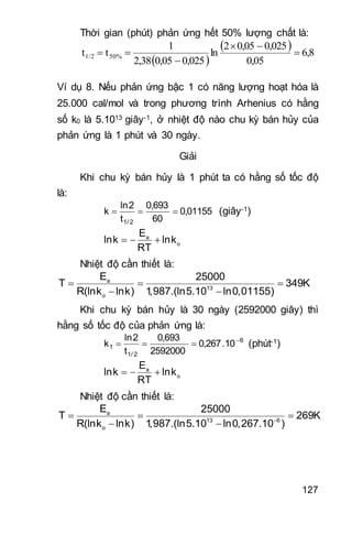 127
Thời gian (phút) phản ứng hết 50% lượng chất là:
 
  6,8
0,05
0,0250,052
ln
0,0250,052,38
1
tt 50%1/2 



Ví dụ 8. Nếu phản ứng bậc 1 có năng lượng hoạt hóa là
25.000 cal/mol và trong phương trình Arhenius có hằng
số k0 là 5.1013 giây-1, ở nhiệt độ nào chu kỳ bán hủy của
phản ứng là 1 phút và 30 ngày.
Giải
Khi chu kỳ bán hủy là 1 phút ta có hằng số tốc độ
là:
01155,0
60
693,0
t
2ln
k
2/1
 (giây-1)
  a
o
E
lnk lnk
RT
Nhiệt độ cần thiết là:
  
 
a
13
o
E 25000
T 349K
R(lnk lnk) 1,987.(ln5.10 ln0,01155)
Khi chu kỳ bán hủy là 30 ngày (2592000 giây) thì
hằng số tốc độ của phản ứng là:
6
2/1
1 10.267,0
2592000
693,0
t
2ln
k 
 (phút-1)
  a
o
E
lnk lnk
RT
Nhiệt độ cần thiết là:

  
 
a
13 6
o
E 25000
T 269K
R(lnk lnk) 1,987.(ln5.10 ln0,267.10 )
 