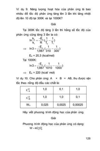 128
Ví dụ 9. Năng lượng hoạt hóa của phản ứng là bao
nhiêu để tốc độ phản ứng tăng lên 3 lần khi tăng nhiệt
độ lên 10 độ tại 300K và tại 1000K?
Giải
Tại 300K tốc độ tăng 3 lần thì hằng số tốc độ của
phản ứng cũng tăng 3 lần ta có:

 a2
1 2 1
Ek 1 1
ln ( )
k R T T


 aE 1 1
ln3 ( )
1,987 310 300
Ea = 20,3 (kcal/mol)
Tại 1000K:

 aE 1 1
ln3 ( )
1,987 1010 1000
 Ea = 220 (kcal/ mol)
Ví dụ 10. Cho phản ứng: A + B = AB, thu được vận
tốc theo nồng độ đầu các chất là:
0
AC 1,0 0,1 1,0
0
BC 1,0 1,0 0,1
Wo 0,025 0,0025 0,00025
Hãy viết phương trình động học của phản ứng.
Giải
Phương trình động học của phản ứng có dạng:
 
 A BW kC C
 