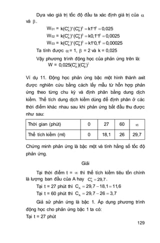 129
Dựa vào giá trị tốc độ đầu ta xác định giá trị của 
và .
W01 = o o
A Bk(C ) (C ) k11 0,025   
 
W02 = o o
A Bk(C ) (C ) k0,11 0,0025   
 
W03 = o o
A Bk(C ) (C ) k1 0,1 0,00025   
 
Ta tính được = 1,  = 2 và k = 0,025
Vậy phương trình động học của phản ứng trên là:
W = o o
A B0,025(C )(C )
Ví dụ 11. Động học phản ứng bậc một hình thành axit
được nghiên cứu bằng cách lấy mẫu từ hỗn hợp phản
ứng theo từng chu kỳ và định phân bằng dung dịch
kiềm. Thể tích dung dịch kiềm dùng để định phân ở các
thời điểm khác nhau sau khi phản ứng bắt đầu thu được
như sau:
Thời gian (phút) 0 27 60 
Thể tích kiềm (ml) 0 18,1 26 29,7
Chứng minh phản ứng là bậc một và tính hằng số tốc độ
phản ứng.
Giải
Tại thời điểm t =  thì thể tích kiềm tiêu tốn chính
là lượng ban đầu của A hay o
AC 29,7.
Tại t = 27 phút thì   AC 29,7 18,1 11,6
Tại t = 60 phút thì   AC 29,7 26 3,7
Giả sử phản ứng là bậc 1. Áp dụng phương trình
động học cho phản ứng bậc 1 ta có:
Tại t = 27 phút
 
