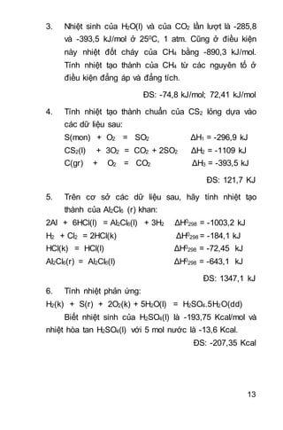 13
3. Nhiệt sinh của H2O(l) và của CO2 lần lượt là -285,8
và -393,5 kJ/mol ở 250C, 1 atm. Cũng ở điều kiện
này nhiệt đốt cháy của CH4 bằng -890,3 kJ/mol.
Tính nhiệt tạo thành của CH4 từ các nguyên tố ở
điều kiện đẳng áp và đẳng tích.
ĐS: -74,8 kJ/mol; 72,41 kJ/mol
4. Tính nhiệt tạo thành chuẩn của CS2 lỏng dựa vào
các dữ liệu sau:
S(mon) + O2 = SO2 ΔH1 = -296,9 kJ
CS2(l) + 3O2 = CO2 + 2SO2 ΔH2 = -1109 kJ
C(gr) + O2 = CO2 ΔH3 = -393,5 kJ
ĐS: 121,7 KJ
5. Trên cơ sở các dữ liệu sau, hãy tính nhiệt tạo
thành của Al2Cl6 (r) khan:
2Al + 6HCl(l) = Al2Cl6(l) + 3H2 ΔH0
298 = -1003,2 kJ
H2 + Cl2 = 2HCl(k) ΔH0
298 = -184,1 kJ
HCl(k) = HCl(l) ΔH0
298 = -72,45 kJ
Al2Cl6(r) = Al2Cl6(l) ΔH0
298 = -643,1 kJ
ĐS: 1347,1 kJ
6. Tính nhiệt phản ứng:
H2(k) + S(r) + 2O2(k) + 5H2O(l) = H2SO4.5H2O(dd)
Biết nhiệt sinh của H2SO4(l) là -193,75 Kcal/mol và
nhiệt hòa tan H2SO4(l) với 5 mol nước là -13,6 Kcal.
ĐS: -207,35 Kcal
 