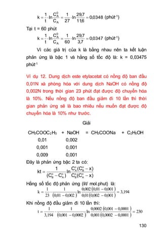 130
0348,0
6,11
7,29
ln
27
1
C
C
ln
t
1
k
A
0
A
 (phút-1)
Tại t = 60 phút
0347,0
7,3
7,29
ln
60
1
C
C
ln
t
1
k
A
0
A
 (phút-1)
Vì các giá trị của k là bằng nhau nên ta kết luận
phản ứng là bậc 1 và hằng số tốc độ là: k = 0,03475
phút-1
Ví dụ 12. Dung dịch este etylacetat có nồng độ ban đầu
0,01N xà phòng hóa với dung dịch NaOH có nồng độ
0,002N trong thời gian 23 phút đạt được độ chuyển hóa
là 10%. Nếu nồng độ ban đầu giảm đi 10 lần thì thời
gian phản ứng sẽ là bao nhiêu nếu muốn đạt được độ
chuyển hóa là 10% như trước.
Giải
CH3COOC2H5 + NaOH = CH3COONa + C2H5OH
0,01 0,002
0,001 0,001
0,009 0,001
Đây là phản ứng bậc 2 ta có:
o o
A B
o o o o
B A B A
C (C x)1
kt ln
(C C ) C (C x)


 
Hằng số tốc độ phản ứng (lit/ mol.phut) là:
 
 
 
3,194
0,0010,0020,01
0,0010,010,002
ln
0,0020,01
1
23
1
k 




Khi nồng độ đầu giảm đi 10 lần thì:
 
 
 
230
0,00010,00020,001
0,00010,0010,0002
ln
0,00020,001
1
3,194
1
t 




 