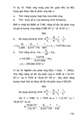 133
Ví dụ 15. Phản ứng trong pha khí giữa NH3 và NO2
trong giai đoạn đầu là phản ứng bậc 2.
a. Tính năng lượng hoạt hóa của phản ứng.
b. Tính thừa số k0 của phương trình Arrhenius.
Biết ở nhiệt độ 600K và 716K, hằng số tốc độ phản ứng
có giá trị tương ứng bằng 0,385 M-1.s-1 và 16 M-1.s-1.
Giải
a. Sử dụng phương trình:

 a2
1 2 1
Ek 1 1
ln ( )
k R T T

     a
a
E16 1 1
ln ( ) 114778J/mol
0,385 8,314 716 600
b. Tính hằng số k0:   a
o
E
lnk lnk
RT
    o
114778
ln0,385 lnk
8,314.600
 
  7 1 1
ok 378,559.10 M .s
Ví dụ 16. Nghiên cứu phản ứng 2I(k) + H2(k) = 2HI(k).
Cho thấy hằng số tốc độ phản ứng ở 418K là 1,12.10-5
M-2.s-1 và ở 737K là 18,54.10-5 M-2.s-1. Xác định năng
lượng hoạt hóa và hằng số tốc độ phản ứng ở 633,2K.
Giải
Áp dụng phương trình: a2
1 2 1
Ek 1 1
ln ( )
k R T T

 
Với T1 = 418K, T2 = 737K và k1 = 1,12.10-5, k2 =
18,54.10-5 ta có:
5
a
5
E18,54.10 1 1
ln ( )
1,12.10 8,314 737 418



 
 