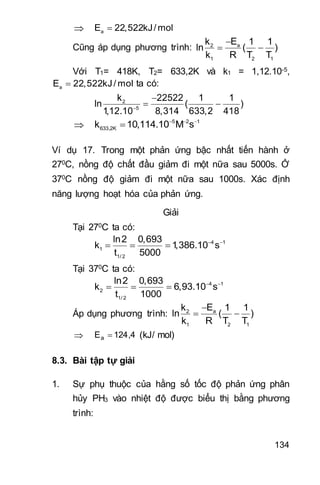 134
 aE 22,522kJ/mol
Cũng áp dụng phương trình: a2
1 2 1
Ek 1 1
ln ( )
k R T T

 
Với T1= 418K, T2= 633,2K và k1 = 1,12.10-5,
aE 22,522kJ/ mol ta có:
2
5
k 22522 1 1
ln ( )
1,12.10 8,314 633,2 418

 
 5 2 1
633,2Kk 10,114.10 M s  

Ví dụ 17. Trong một phản ứng bậc nhất tiến hành ở
270C, nồng độ chất đầu giảm đi một nữa sau 5000s. Ở
370C nồng độ giảm đi một nữa sau 1000s. Xác định
năng lượng hoạt hóa của phản ứng.
Giải
Tại 270C ta có:
 
   4 1
1
1/ 2
ln2 0,693
k 1,386.10 s
t 5000
Tại 370C ta có:
 
   4 1
2
1/ 2
ln2 0,693
k 6,93.10 s
t 1000
Áp dụng phương trình:

 a2
1 2 1
Ek 1 1
ln ( )
k R T T
 4,124Ea  (kJ/ mol)
8.3. Bài tập tự giải
1. Sự phụ thuộc của hằng số tốc độ phản ứng phân
hủy PH3 vào nhiệt độ được biểu thị bằng phương
trình:
 