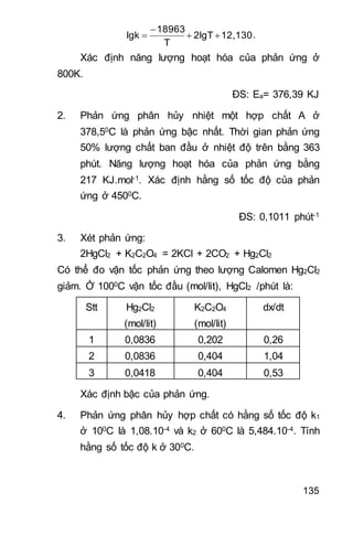 135
12,1302lgT
T
18963
lgk 

 .
Xác định năng lượng hoạt hóa của phản ứng ở
800K.
ĐS: Ea= 376,39 KJ
2. Phản ứng phân hủy nhiệt một hợp chất A ở
378,50C là phản ứng bậc nhất. Thời gian phản ứng
50% lượng chất ban đầu ở nhiệt độ trên bằng 363
phút. Năng lượng hoạt hóa của phản ứng bằng
217 KJ.mol-1. Xác định hằng số tốc độ của phản
ứng ở 4500C.
ĐS: 0,1011 phút-1
3. Xét phản ứng:
2HgCl2 + K2C2O4 = 2KCl + 2CO2 + Hg2Cl2
Có thể đo vận tốc phản ứng theo lượng Calomen Hg2Cl2
giảm. Ở 1000C vận tốc đầu (mol/lit), HgCl2 /phút là:
Stt Hg2Cl2
(mol/lit)
K2C2O4
(mol/lit)
dx/dt
1 0,0836 0,202 0,26
2 0,0836 0,404 1,04
3 0,0418 0,404 0,53
Xác định bậc của phản ứng.
4. Phản ứng phân hủy hợp chất có hằng số tốc độ k1
ở 100C là 1,08.10-4 và k2 ở 600C là 5,484.10-4. Tính
hằng số tốc độ k ở 300C.
 