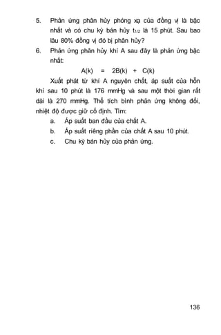136
5. Phản ứng phân hủy phóng xạ của đồng vị là bậc
nhất và có chu kỳ bán hủy t1/2 là 15 phút. Sau bao
lâu 80% đồng vị đó bị phân hủy?
6. Phản ứng phân hủy khí A sau đây là phản ứng bậc
nhất:
A(k) = 2B(k) + C(k)
Xuất phát từ khí A nguyên chất, áp suất của hỗn
khí sau 10 phút là 176 mmHg và sau một thời gian rất
dài là 270 mmHg. Thể tích bình phản ứng không đổi,
nhiệt độ được giữ cố định. Tìm:
a. Áp suất ban đầu của chất A.
b. Áp suất riêng phần của chất A sau 10 phút.
c. Chu kỳ bán hủy của phản ứng.
 