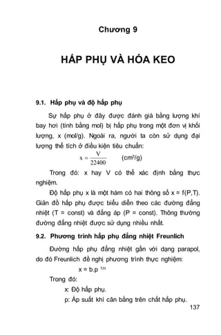 137
Chương 9
HẤP PHỤ VÀ HÓA KEO
9.1. Hấp phụ và độ hấp phụ
Sự hấp phụ ở đây được đánh giá bằng lượng khí
bay hơi (tính bằng mol) bị hấp phụ trong một đơn vị khối
lượng, x (mol/g). Ngoài ra, người ta còn sử dụng đại
lượng thể tích ở điều kiện tiêu chuẩn:
22400
V
x  (cm3/g)
Trong đó: x hay V có thể xác định bằng thực
nghiệm.
Độ hấp phụ x là một hàm có hai thông số x = f(P,T).
Giản đồ hấp phụ được biểu diễn theo các đường đẳng
nhiệt (T = const) và đẳng áp (P = const). Thông thường
đường đẳng nhiệt được sử dụng nhiều nhất.
9.2. Phương trình hấp phụ đẳng nhiệt Freunlich
Đường hấp phụ đẳng nhiệt gần với dạng parapol,
do đó Freunlich đề nghị phương trình thực nghiệm:
x = b.p 1/n
Trong đó:
x: Độ hấp phụ.
p: Áp suất khí cân bằng trên chất hấp phụ.
 
