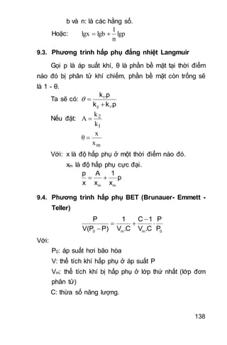 138
b và n: là các hằng số.
Hoặc: lgp
n
1
lgblgx 
9.3. Phương trình hấp phụ đẳng nhiệt Langmuir
Gọi p là áp suất khí, θ là phần bề mặt tại thời điểm
nào đó bị phân tử khí chiếm, phần bề mặt còn trống sẽ
là 1 - θ.
Ta sẽ có: 1
2 1
k .p
k k .p
 

Nếu đặt:
1
2
k
k
A 
mx
x
θ 
Với: x là độ hấp phụ ở một thời điểm nào đó.
xm là độ hấp phụ cực đại.
m m
p A 1
p
x x x
 
9.4. Phương trình hấp phụ BET (Brunauer- Emmett -
Teller)
0 m m 0
P 1 C 1 P
V(P P) V .C V .C P

  

Với:
P0: áp suất hơi bão hòa
V: thể tích khí hấp phụ ở áp suất P
Vm: thể tích khí bị hấp phụ ở lớp thứ nhất (lớp đơn
phân tử)
C: thừa số năng lượng.
 