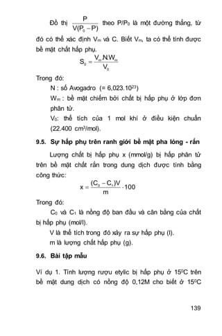 139
Đồ thị
0
P
V(P P)
theo P/P0 là một đường thẳng, từ
đó có thể xác định Vm và C. Biết Vm, ta có thể tính được
bề mặt chất hấp phụ.
m m
0
0
V .N.W
S
V

Trong đó:
N : số Avogadro (= 6,023.1023)
Wm : bề mặt chiếm bởi chất bị hấp phụ ở lớp đơn
phân tử.
V0: thể tích của 1 mol khí ở điều kiện chuẩn
(22.400 cm3/mol).
9.5. Sự hấp phụ trên ranh giới bề mặt pha lỏng - rắn
Lượng chất bị hấp phụ x (mmol/g) bị hấp phân tử
trên bề mặt chất rắn trong dung dịch được tính bằng
công thức:
0 1(C C )V
x 100
m

 
Trong đó:
C0 và C1 là nồng độ ban đầu và cân bằng của chất
bị hấp phụ (mol/l).
V là thể tích trong đó xảy ra sự hấp phụ (l).
m là lượng chất hấp phụ (g).
9.6. Bài tập mẫu
Ví dụ 1. Tính lượng rượu etylic bị hấp phụ ở 150C trên
bề mặt dung dịch có nồng độ 0,12M cho biết ở 150C
 