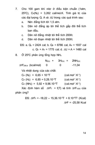 14
7. Cho 100 gam khí nitơ ở điều kiện chuẩn (1atm,
250C), CP(N2) = 3,262 cal/mol.K. Tính giá trị của
các đại lượng Q, A và U trong các quá trình sau:
a. Nén đẳng tích tới 1,5 atm.
b. Dãn nở đẳng áp tới thể tích gấp đôi thể tích
ban đầu.
c. Dãn nở đẳng nhiệt tới thể tích 200lít.
d. Dãn nở đoạn nhiệt tới thể tích 200lít.
ĐS: a. Qv = 2424 cal; b. QP = 8786 cal, AP = 1937 cal
c. QT = AT = 1775 cal; d. U = A = 1480 cal
8. Ở 250C phản ứng tổng hợp NH3.
N2(k) + 3H2(k) = 2NH3(k)
H0
298,tt (kcal/mol) 0 0 -11,04
Và nhiệt dung của các chất:
CP (N2) = 6,65 + 10-3T (cal.mol-1.K-1)
CP (H2) = 6,85 + 0,28.10-3T (cal.mol-1.K-1)
CP (NH3) = 5,92 + 9,96.10-3T (cal.mol-1.K-1)
Xác định hàm số H0
T = f(T) và tính H0
1000 của
phản ứng?
ĐS: H0
T = -18,22 – 15,36.10-3T + 8.10-6T2 (Kcal)
H0 = -25,58 Kcal 
 
