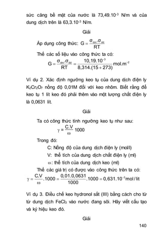 140
sức căng bề mặt của nước là 73,49.10-3 N/m và của
dung dịch trên là 63,3.10-3 N/m.
Giải
Áp dụng công thức: dm ddσ .σ
G
RT

Thế các số liệu vào công thức ta có:
3
2dm ddσ .σ 10,19.10
G mol.m
RT 8,314.(15 273)


 

Ví dụ 2. Xác định ngưỡng keo tụ của dung dịch điện ly
K2Cr2O7 nồng độ 0,01M đối với keo nhôm. Biết rằng để
keo tụ 1 lít keo đó phải thêm vào một lượng chất điện ly
là 0,0631 lít.
Giải
Ta có công thức tính ngưỡng keo tụ như sau:
 =
C.V

1000
Trong đó:
C: Nồng độ của dung dịch điện ly (mol/l)
V: thể tích của dung dịch chất điện ly (ml)
ω: thể tích của dung dịch keo (ml)
Thế các giá trị có được vào công thức trên ta có:
3C.V 0,01.0,0631
.1000 .1000 0,631.10 mol/lit
1000

   

Ví dụ 3. Điều chế keo hydronol sắt (III) bằng cách cho từ
từ dung dịch FeCl3 vào nước đang sôi. Hãy viết cấu tạo
và ký hiệu keo đó.
Giải
 