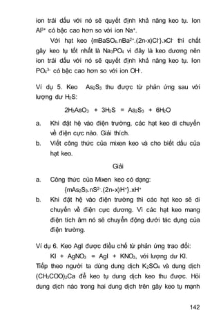 142
ion trái dấu với nó sẽ quyết định khả năng keo tụ. Ion
Al3+ có bậc cao hơn so với ion Na+.
Với hạt keo {mBaSO4.nBa2+.(2n-x)Cl-}.xCl- thì chất
gây keo tụ tốt nhất là Na3PO4 vì đây là keo dương nên
ion trái dấu với nó sẽ quyết định khả năng keo tụ. Ion
PO4
3- có bậc cao hơn so với ion OH-.
Ví dụ 5. Keo As2S3 thu được từ phản ứng sau với
lượng dư H2S:
2H3AsO3 + 3H2S = As2S3 + 6H2O
a. Khi đặt hệ vào điện trường, các hạt keo di chuyển
về điện cực nào. Giải thích.
b. Viết công thức của mixen keo và cho biết dấu của
hạt keo.
Giải
a. Công thức của Mixen keo có dạng:
{mAs2S3.nS2-.(2n-x)H+}.xH+
b. Khi đặt hệ vào điện trường thì các hạt keo sẽ di
chuyển về điện cực dương. Vì các hạt keo mang
điện tích âm nó sẽ chuyển động dưới tác dụng của
điện trường.
Ví dụ 6. Keo AgI được điều chế từ phản ứng trao đổi:
KI + AgNO3 = AgI + KNO3, với lượng dư KI.
Tiếp theo người ta dùng dung dịch K2SO4 và dung dịch
(CH3COO)2Ca để keo tụ dung dịch keo thu được. Hỏi
dung dịch nào trong hai dung dịch trên gây keo tụ mạnh
 