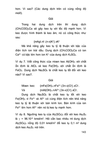 143
hơn. Vì sao? (Các dung dịch trên có cùng nồng độ
mol/l).
Giải
Trong hai dung dịch trên thì dung dịch
(CH3COO)2Ca sẽ gây keo tụ với tốc độ mạnh hơn. Vì
keo được hình thành là keo âm, nó có công thức như
sau:
{mAgI.nI-.(n-x)K+}.xK+
Mà khả năng gây keo tụ tỷ lệ thuận với bậc của
điện tích ion trái dấu. Dung dịch (CH3COO)2Ca có ion
Ca2+ có bậc lớn hơn ion K+ của dung dịch K2SO4.
Ví dụ 7. Viết công thức của mixen keo Al(OH)3 với chất
ổn định là AlCl3 và keo Fe(OH)3 với chất ổn định là
FeCl3. Dung dịch Na2SO4 là chất keo tụ tốt đối với keo
nào? Vì sao?.
Giải
Mixen keo: {mFe(OH)3.nFe3+.(3n-x)Cl-}.xCl-.
Và {mAl(OH)3.nAl3+.(3n-x)Cl-}.xCl-.
Dung dịch Na2SO4 là chất keo tụ tốt với keo
Fe(OH)3 vì Fe3+ và Al3+ có cùng điện tích nên khả năng
keo tụ tỷ lệ thuận với bán kính Ion. Bán kính của ion
Fe3+ lớn hơn Al3+ nên nó bị keo tụ mạnh hơn.
Ví dụ 8. Ngưỡng keo tụ của Al2(SO4)3 đối với keo As2S3
là  = 96.10-6 kmol/m3. Hỏi cần bao nhiêu ml dung dịch
Al2(SO4)3 nồng độ 0,01 kmol/m3 để keo tụ 0,1 m3 dung
dịch keo As2S3 nói trên.
 