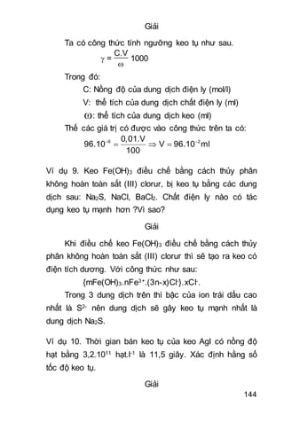 144
Giải
Ta có công thức tính ngưỡng keo tụ như sau.
 =
C.V

1000
Trong đó:
C: Nồng độ của dung dịch điện ly (mol/l)
V: thể tích của dung dịch chất điện ly (ml)
: thể tích của dung dịch keo (ml)
Thế các giá trị có được vào công thức trên ta có:
6 20,01.V
96.10 V 96.10 ml
100
 
  
Ví dụ 9. Keo Fe(OH)3 điều chế bằng cách thủy phân
không hoàn toàn sắt (III) clorur, bị keo tụ bằng các dung
dịch sau: Na2S, NaCl, BaCl2. Chất điện ly nào có tác
dụng keo tụ mạnh hơn ?Vì sao?
Giải
Khi điều chế keo Fe(OH)3 điều chế bằng cách thủy
phân không hoàn toàn sắt (III) clorur thì sẽ tạo ra keo có
điện tích dương. Với công thức như sau:
{mFe(OH)3.nFe3+.(3n-x)Cl-}.xCl-.
Trong 3 dung dịch trên thì bậc của ion trái dấu cao
nhất là S2- nên dung dịch sẽ gây keo tụ mạnh nhất là
dung dịch Na2S.
Ví dụ 10. Thời gian bán keo tụ của keo AgI có nồng độ
hạt bằng 3,2.1011 hạt.l-1 là 11,5 giây. Xác định hằng số
tốc độ keo tụ.
Giải
 