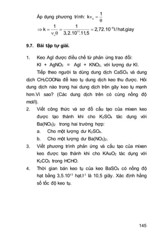 145
Áp dụng phương trình: o
1
k 

9
11
1 1
k 2,72.10 l/hat.giay
3,2.10 .11,5


   
 
9.7. Bài tập tự giải.
1. Keo AgI được điều chế từ phản ứng trao đổi:
KI + AgNO3 = AgI + KNO3, với lượng dư KI.
Tiếp theo người ta dùng dung dịch CaSO4 và dung
dịch CH3COONa để keo tụ dung dịch keo thu được. Hỏi
dung dịch nào trong hai dung dịch trên gây keo tụ mạnh
hơn.Vì sao? (Các dung dịch trên có cùng nồng độ
mol/l).
2. Viết công thức và sơ đồ cấu tạo của mixen keo
được tạo thành khi cho K2SO4 tác dụng với
Ba(NO3)2 trong hai trường hợp:
a. Cho một lượng dư K2SO4.
b. Cho một lượng dư Ba(NO3)2.
3. Viết phương trình phản ứng và cấu tạo của mixen
keo được tạo thành khi cho KAuO2 tác dụng với
K2CO3 trong HCHO.
4. Thời gian bán keo tụ của keo BaSO4 có nồng độ
hạt bằng 3,5.1011 hạt.l-1 là 10,5 giây. Xác định hằng
số tốc độ keo tụ.
 