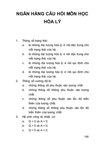 146
NGÂN HÀNG CÂU HỎI MÔN HỌC
HÓA LÝ
1. Thông số trạng thái:
a. là những đại lượng hóa lý vĩ mô đặc trưng cho
mỗi trạng thái của hệ.
b. là những đại lượng hóa lý vi mô đặc trưng cho
mỗi trạng thái của hệ.
c. là những đại lượng hóa lý vi mô qui định cho
mỗi trạng thái của hệ.
d. là những đại lượng hóa lý vĩ mô qui định cho
mỗi trạng thái của hệ.
2. Thông số cường độ là:
a. những thông số phụ thuộc vào lượng chất.
b. những thông số không phụ thuộc vào lượng
chất.
c. những thông số phụ thuộc vào tốc độ biến
thiên của lượng chất.
d. những thông số không phụ thuộc vào tốc độ
biến thiên của lượng chất.
3. Hệ sinh công và nhiệt, có:
a. Q < 0 và A > 0.
b. Q > 0 và A > 0.
c. Q < 0 và A < 0.
 
