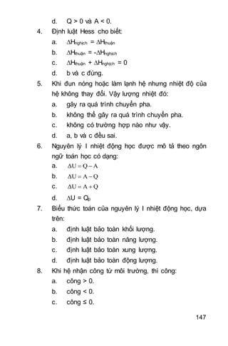 147
d. Q > 0 và A < 0.
4. Định luật Hess cho biết:
a. Hnghịch = Hthuận
b. Hthuận = -Hnghịch
c. Hthuận + Hnghịch = 0
d. b và c đúng.
5. Khi đun nóng hoặc làm lạnh hệ nhưng nhiệt độ của
hệ không thay đổi. Vậy lượng nhiệt đó:
a. gây ra quá trình chuyển pha.
b. không thể gây ra quá trình chuyển pha.
c. không có trường hợp nào như vậy.
d. a, b và c đều sai.
6. Nguyên lý I nhiệt động học được mô tả theo ngôn
ngữ toán học có dạng:
a. AQΔU 
b. QAΔU 
c. QAΔU 
d. U = Qp
7. Biểu thức toán của nguyên lý I nhiệt động học, dựa
trên:
a. định luật bảo toàn khối lượng.
b. định luật bảo toàn năng lượng.
c. định luật bảo toàn xung lượng.
d. định luật bảo toàn động lượng.
8. Khi hệ nhận công từ môi trường, thì công:
a. công > 0.
b. công < 0.
c. công ≤ 0.
 