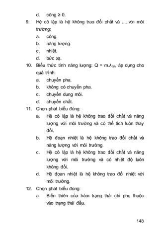 148
d. công ≥ 0.
9. Hệ cô lập là hệ không trao đổi chất và .....với môi
trường:
a. công.
b. năng lượng.
c. nhiệt.
d. bức xạ.
10. Biểu thức tính năng lượng: Q = m.λcp, áp dụng cho
quá trình:
a. chuyển pha.
b. không có chuyển pha.
c. chuyển dung môi.
d. chuyển chất.
11. Chọn phát biểu đúng:
a. Hệ cô lập là hệ không trao đổi chất và năng
lượng với môi trường và có thể tích luôn thay
đổi.
b. Hệ đoạn nhiệt là hệ không trao đổi chất và
năng lượng với môi trường.
c. Hệ cô lập là hệ không trao đổi chất và năng
lượng với môi trường và có nhiệt độ luôn
không đổi.
d. Hệ đọan nhiệt là hệ không trao đổi nhiệt với
môi trường.
12. Chọn phát biểu đúng:
a. Biến thiên của hàm trạng thái chỉ phụ thuộc
vào trạng thái đầu.
 