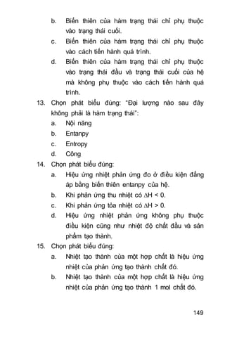 149
b. Biến thiên của hàm trạng thái chỉ phụ thuộc
vào trạng thái cuối.
c. Biến thiên của hàm trạng thái chỉ phụ thuộc
vào cách tiến hành quá trình.
d. Biến thiên của hàm trạng thái chỉ phụ thuộc
vào trạng thái đầu và trạng thái cuối của hệ
mà không phụ thuộc vào cách tiến hành quá
trình.
13. Chọn phát biểu đúng: “Đại lượng nào sau đây
không phải là hàm trạng thái”:
a. Nội năng
b. Entanpy
c. Entropy
d. Công
14. Chọn phát biểu đúng:
a. Hiệu ứng nhiệt phản ứng đo ở điều kiện đẳng
áp bằng biến thiên entanpy của hệ.
b. Khi phản ứng thu nhiệt có H < 0.
c. Khi phản ứng tỏa nhiệt có H > 0.
d. Hiệu ứng nhiệt phản ứng không phụ thuộc
điều kiện cũng như nhiệt độ chất đầu và sản
phẩm tạo thành.
15. Chọn phát biểu đúng:
a. Nhiệt tạo thành của một hợp chất là hiệu ứng
nhiệt của phản ứng tạo thành chất đó.
b. Nhiệt tạo thành của một hợp chất là hiệu ứng
nhiệt của phản ứng tạo thành 1 mol chất đó.
 