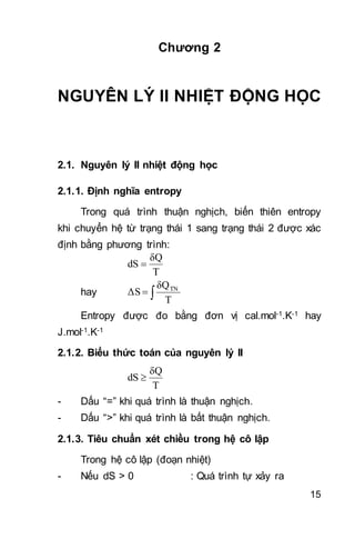 15
Chương 2
NGUYÊN LÝ II NHIỆT ĐỘNG HỌC
2.1. Nguyên lý II nhiệt động học
2.1.1. Định nghĩa entropy
Trong quá trình thuận nghịch, biến thiên entropy
khi chuyển hệ từ trạng thái 1 sang trạng thái 2 được xác
định bằng phương trình:
T
δQ
dS 
hay 
T
δQ
ΔS TN
Entropy được đo bằng đơn vị cal.mol-1.K-1 hay
J.mol-1.K-1
2.1.2. Biểu thức toán của nguyên lý II
T
δQ
dS 
- Dấu “=” khi quá trình là thuận nghịch.
- Dấu “>” khi quá trình là bất thuận nghịch.
2.1.3. Tiêu chuẩn xét chiều trong hệ cô lập
Trong hệ cô lập (đoạn nhiệt)
- Nếu dS > 0 : Quá trình tự xảy ra
 
