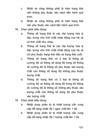 151
c. Nhiệt và công không phải là hàm trạng thái
nên không phụ thuộc vào cách tiến hành quá
trình.
d. Nhiệt và công không phải là hàm trạng thái
nên phụ thuộc vào cách tiến hành quá trình.
18. Chọn phát biểu đúng:
a. Thông số trạng thái là các đại lượng hóa lý
đặc trưng cho tính chất nhiệt động của hệ và
có tính chất như nhau.
b. Thông số trạng thái là các đại lượng hóa lý
đặc trưng cho tính chất nhiệt động của hệ và
chỉ phụ thuộc trạng thái đầu và trạng thái cuối.
c. Thông số trạng thái có 2 loại là thông số
cường độ và thông số dung độ trong đó thông
số cường độ là thông số phụ thuộc vào lượng
chất còn thông số dung độ không phụ thuộc
lượng chất.
d. Thông số trạng thái có 2 loại là thông số
cường độ và thông số dung độ trong đó thông
số cường độ là thông số không phụ thuộc vào
lượng chất còn thông số dung độ phụ thuộc
vào lượng chất.
19. Chọn phát biểu đúng:
a. Nhiệt dung phân tử là nhiệt lượng cần cung
cấp để nâng nhiệt độ 1 gam chất lên 1 độ.
b. Nhiệt dung phân tử là nhiệt lượng cần cung
cấp để nâng nhiệt độ 1 lượng chất lên 1 độ.
 