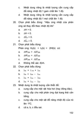 152
c. Nhiệt dung riêng là nhiệt lượng cần cung cấp
để nâng nhiệt độ 1 gam chất lên 1 độ.
d. Nhiệt dung riêng là nhiệt lượng cần cung cấp
để nâng nhiệt độ 1 mol chất lên 1 độ.
20. Chọn phát biểu đúng: “Hiệu ứng nhiệt của phản
ứng sẽ thay đổi theo nhiệt độ khi”
a. H > 0.
b. H < 0.
c. Cp = 0.
d. Cp  0.
21. Chọn phát biểu đúng:
Phản ứng: H2(k) + I2(k) = 2HI(k) có:
a. H0
298 > U0
298
b. H0
298 = U0
298
c. H0
298 < U0
298
d. Không thể xác định.
22. Chọn phát biểu đúng:
a. th =  hh + nt
b. th = hh - nc
c. th = nc - hh
d. th = nc - nt
23. Nhiệt dung là nhiệt lượng cần thiết để:
a. cung cấp cho một vật hóa hơi (hay đông đặc).
b. cung cấp cho một phản ứng đạt trạng thái cân
bằng.
c. cung cấp cho một vật để nâng nhiệt độ của nó
lên 10C.
d. cả a b c đều sai.
 