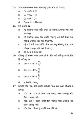 153
24. Xác định biểu thức liên hệ giữa CP và CV là:
a. CP = CV + R
b. CP = CV  R
c. CP = R  CV
d. Cả a b c đều sai.
25. Hệ đóng là:
a. hệ không trao đổi chất và năng lượng với môi
trường.
b. hệ không trao đổi chất nhưng có thể trao đổi
năng lượng với môi trường.
c. hệ có thể trao đổi chất nhưng không trao đổi
năng lượng với môi trường.
d. cả a b c đều sai.
26. Công và nhiệt của quá trình dãn nở đẳng nhiệt khí
lý tưởng là:
a.
1
2
V
V
nRTlnAQ 
b.
2
1
P
P
nRTlnAQ 
c.
1
2
P
P
nRTlnAQ 
d. a b đều đúng.
27. Nhiệt hòa tan tích phân (nhiệt hòa tan toàn phần) là
nhiệt:
a. hòa tan 1 mol chất tan trong một lượng xác
định dung môi.
b. hòa tan 1 gam chất tan trong một lượng xác
định dung môi.
c. hòa tan 1 lượng chất tan bất kỳ.
 