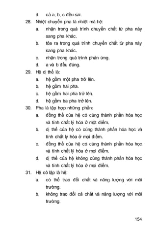154
d. cả a b c đều sai.
28. Nhiệt chuyển pha là nhiệt mà hệ:
a. nhận trong quá trình chuyển chất từ pha này
sang pha khác.
b. tỏa ra trong quá trình chuyển chất từ pha này
sang pha khác.
c. nhận trong quá trình phản ứng.
d. a và b đều đúng.
29. Hệ dị thể là:
a. hệ gồm một pha trở lên.
b. hệ gồm hai pha.
c. hệ gồm hai pha trở lên.
d. hệ gồm ba pha trở lên.
30. Pha là tập hợp những phần:
a. đồng thể của hệ có cùng thành phần hóa học
và tính chất lý hóa ở một điểm.
b. dị thể của hệ có cùng thành phần hóa học và
tính chất lý hóa ở mọi điểm.
c. đồng thể của hệ có cùng thành phần hóa học
và tính chất lý hóa ở mọi điểm.
d. dị thể của hệ không cùng thành phần hóa học
và tính chất lý hóa ở mọi điểm.
31. Hệ cô lập là hệ:
a. có thể trao đổi chất và năng lượng với môi
trường.
b. không trao đổi cả chất và năng lượng với môi
trường.
 