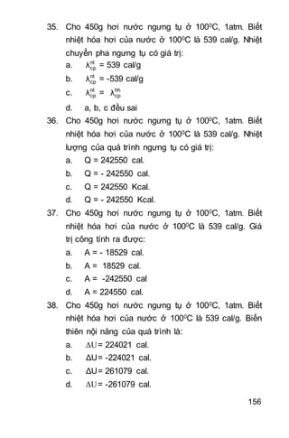 156
35. Cho 450g hơi nước ngưng tụ ở 1000C, 1atm. Biết
nhiệt hóa hơi của nước ở 1000C là 539 cal/g. Nhiệt
chuyển pha ngưng tụ có giá trị:
a. nt
cpλ = 539 cal/g
b. nt
cpλ = -539 cal/g
c. nt
cpλ = hh
cpλ
d. a, b, c đều sai
36. Cho 450g hơi nước ngưng tụ ở 1000C, 1atm. Biết
nhiệt hóa hơi của nước ở 1000C là 539 cal/g. Nhiệt
lượng của quá trình ngưng tụ có giá trị:
a. Q = 242550 cal.
b. Q = - 242550 cal.
c. Q = 242550 Kcal.
d. Q = - 242550 Kcal.
37. Cho 450g hơi nước ngưng tụ ở 1000C, 1atm. Biết
nhiệt hóa hơi của nước ở 1000C là 539 cal/g. Giá
trị công tính ra được:
a. A = - 18529 cal.
b. A = 18529 cal.
c. A = -242550 cal
d. A = 224550 cal.
38. Cho 450g hơi nước ngưng tụ ở 1000C, 1atm. Biết
nhiệt hóa hơi của nước ở 1000C là 539 cal/g. Biến
thiên nội năng của quá trình là:
a. ΔU= 224021 cal.
b. ΔU= -224021 cal.
c. ΔU= 261079 cal.
d. ΔU= -261079 cal.
 