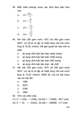 157
39. Biến thiên entropy được xác định theo biểu thức
sau:
a.
T
Q
ΔS TN
 .
b.
T
Q
ΔS  .
c.
T
λ
ΔS
nt
cp
 .
d.
T
λ
ΔS
hh
cp

40. Khi trộn 200 gam nước 150C với 400 gam nước
600C, coi hệ là cô lập và nhiệt dung mol của nước
lỏng là 75,35 J/mol.K. Để giải quyết bài toán trên ta
phải:
a. áp dụng định luật bảo toàn năng lượng.
b. áp dụng định luật bảo toàn nhiệt lượng.
c. áp dụng định luật bảo toàn khối lượng.
d. áp dụng định luật bảo toàn vật chất.
41. Khi trộn 200 gam nước 150C với 400 gam nước
600C, coi hệ là cô lập và nhiệt dung mol của nước
lỏng là 75,35 J/mol.K. Nhiệt độ của hệ đạt được
sau khi trộn lẫn:
a. 138K
b. 381K.
c. 318K.
d. 183K.
42. Cho các phản ứng:
(1): C + 1/2O2 = CO(k). Có ΔG = - 110500 - 89.T (cal)
(2): C + O2 = CO2(k). Có ΔG = - 393500 - 3.T (cal)
 