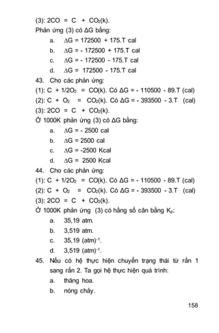 158
(3): 2CO = C + CO2(k).
Phản ứng (3) có ΔG bằng:
a. G = 172500 + 175.T cal
b. G = - 172500 + 175.T cal
c. G = - 172500 - 175.T cal
d. G = 172500 - 175.T cal
43. Cho các phản ứng:
(1): C + 1/2O2 = CO(k). Có ΔG = - 110500 - 89.T (cal)
(2): C + O2 = CO2(k). Có ΔG = - 393500 - 3.T (cal)
(3): 2CO = C + CO2(k).
Ở 1000K phản ứng (3) có ΔG bằng:
a. G = - 2500 cal
b. G = 2500 cal
c. G = -2500 Kcal
d. G = 2500 Kcal
44. Cho các phản ứng:
(1): C + 1/2O2 = CO(k). Có ΔG = - 110500 - 89.T (cal)
(2): C + O2 = CO2(k). Có ΔG = - 393500 - 3.T (cal)
(3): 2CO = C + CO2(k).
Ở 1000K phản ứng (3) có hằng số cân bằng Kp:
a. 35,19 atm.
b. 3,519 atm.
c. 35,19 (atm)-1.
d. 3,519 (atm)-1.
45. Nếu có hệ thực hiện chuyển trạng thái từ rắn 1
sang rắn 2. Ta gọi hệ thực hiện quá trình:
a. thăng hoa.
b. nóng chảy.
 