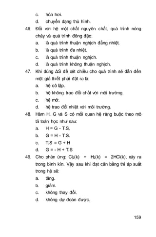 159
c. hóa hơi.
d. chuyển dạng thù hình.
46. Đối với hệ một chất nguyên chất, quá trình nóng
chảy và quá trình đông đặc:
a. là quá trình thuận nghịch đẳng nhiệt.
b. là quá trình đa nhiệt.
c. là quá trình thuận nghịch.
d. là quá trình không thuận nghịch.
47. Khi dùng ΔS để xét chiều cho quá trình sẽ dẫn đến
một giả thiết phải đặt ra là:
a. hệ cô lập.
b. hệ không trao đổi chất với môi trường.
c. hệ mở.
d. hệ trao đổi nhiệt với môi trường.
48. Hàm H, G và S có mối quan hệ ràng buộc theo mô
tả toán học như sau:
a. H = G - T.S.
b. G = H - T.S.
c. T.S = G + H
d. G = - H + T.S
49. Cho phản ứng: Cl2(k) + H2(k) = 2HCl(k), xảy ra
trong bình kín. Vậy sau khi đạt cân bằng thì áp suất
trong hệ sẽ:
a. tăng.
b. giảm.
c. không thay đổi.
d. không dự đoán được.
 